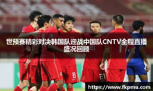 世预赛精彩对决韩国队迎战中国队CNTV全程直播盛况回顾