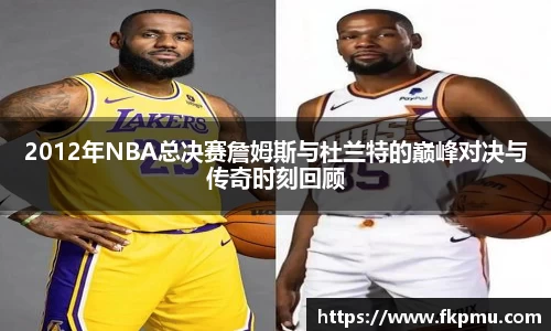 2012年NBA总决赛詹姆斯与杜兰特的巅峰对决与传奇时刻回顾