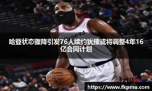 哈登状态骤降引发76人续约犹豫或将调整4年16亿合同计划