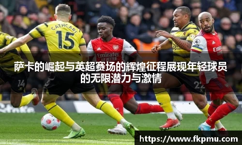 萨卡的崛起与英超赛场的辉煌征程展现年轻球员的无限潜力与激情